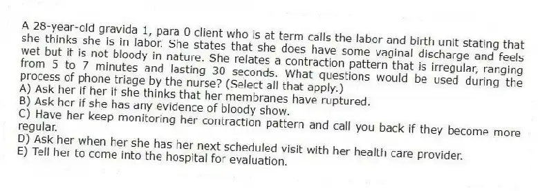 A 28-year-old gravida 1, para 0 client who is at term calls the labor and birth unit stating that she thinks she is in labor. She states that she does have some vaginal discharge and feels wet but it is not bloody in nature. She relates a contraction pattern that is irregular, ranging from 5 to 7 minutes and lasting 30 seconds. What questions would be used during the process of phone triage by the nurse? (Select all that apply.)
A) Ask her if her if she thinks that her membranes have ruptured.
B) Ask her if she has any evidence of bloody show.
C) Have her keep monitoring her contraction pattern and call you back if they become more regular.
D) Ask her when her she has her next scheduled visit with her health care provider.
E) Tell her to come into the hospital for evaluation.