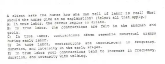 A client asks the nurse how she can tell if labor is real? What should the nurse give as an explanation? (Select all that apply.)
A) In true labor, the cervix begins to dilate.
B) In true labor, the contractions are felt in the abdomen and groin.
C) In true labor, contractions often resemble menstrual cramps during early labor.
D) In true labor, contractions are inconsistent in frequency, duration, and intensity in the early stages.
E) In true labor your contractions tend to increase in frequency, duration, and intensity with walking.