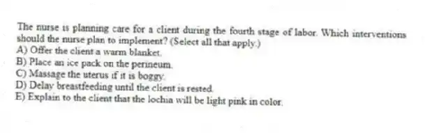The nurse is planning care for a client during the fourth stage of labor. Which interventions should the nurse plan to implement? (Select all that apply.)
A) Offer the client a warm blanket.
B) Place an ice pack on the perineum.
C) Massage the uterus if it is boggy.
D) Delay breastfeeding until the client is rested.
E) Explain to the client that the lochia will be light pink in color.