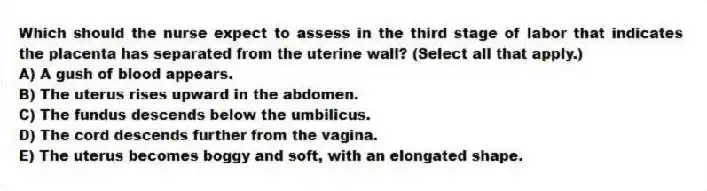 Which should the nurse expect to assess in the third stage of labor that indicates the placenta has separated from the uterine wall? (Select all that apply.)
A) A gush of blood appears.
B) The uterus rises upward in the abdomen.
C) The fundus descends below the umbilicus.
D) The cord descends further from the vagina.
E) The uterus becomes boggy and soft, with an elongated shape.