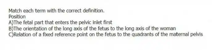 Match each term with the correct definition.
-Position
A)The fetal part that enters the pelvic inlet first
B)The orientation of the long axis of the fetus to the long axis of the woman
C)Relation of a fixed reference point on the fetus to the quadrants of the maternal pelvis
