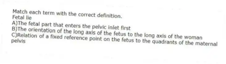 Match each term with the correct definition.
-Fetal lie
A)The fetal part that enters the pelvic inlet first
B)The orientation of the long axis of the fetus to the long axis of the woman
C)Relation of a fixed reference point on the fetus to the quadrants of the maternal pelvis