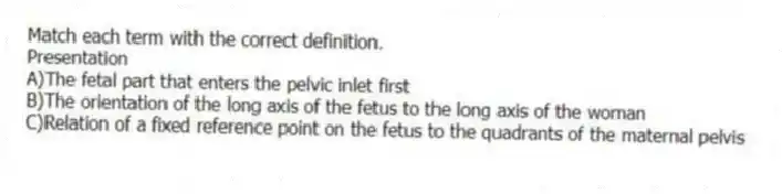 Match each term with the correct definition.
-Presentation
A)The fetal part that enters the pelvic inlet first
B)The orientation of the long axis of the fetus to the long axis of the woman
C)Relation of a fixed reference point on the fetus to the quadrants of the maternal pelvis
