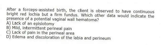 After a forceps-assisted birth, the client is observed to have continuous bright red lochia but a firm fundus. Which other data would indicate the presence of a potential vaginal wall hematoma?
A) Lack of an episiotomy
B) Mild, intermittent perineal pain
C) Lack of pain in the perineal area
D) Edema and discoloration of the labia and perineum