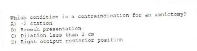 Which condition is a contraindication for an amniotomy?
A) -2 station
B) Breech presentation
C) Dilation less than 3 cm
D) Right occiput posterior position