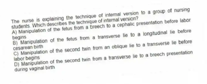 The nurse is explaining the technique of internal version to a group of nursing students. Which describes the technique of internal version?
A) Manipulation of the fetus from a breech to a cephalic presentation before labor begins
B) Manipulation of the fetus from a transverse lie to a longitudinal lie before cesarean birth
C) Manipulation of the second twin from an oblique lie to a transverse lie before labor begins
D) Manipulation of the second twin from a transverse lie to a breech presentation during vaginal birth