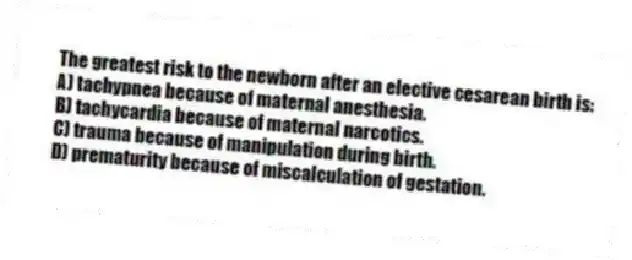 The greatest risk to the newborn after an elective cesarean birth is:
A) tachypnea because of maternal anesthesia.
B) tachycardia because of maternal narcotics.
C) trauma because of manipulation during birth.
D) prematurity because of miscalculation of gestation.