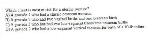 Which client is most at risk for a uterine rupture?
A) A gravida 4 who had a classic cesarean incision
B) A gravida 5 who had two vaginal births and one cesarean birth
C) A gravida 3 who has had two low-segment transverse cesarean births
D) A gravida 2 who had a low-segment vertical incision for birth of a 10-lb infant