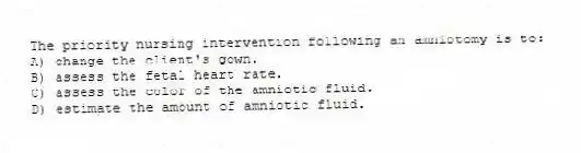 The priority nursing intervention following an amniotomy is to:
A) change the client's gown.
B) assess the fetal heart rate.
C) assess the color of the amniotic fluid.
D) estimate the amount of amniotic fluid.