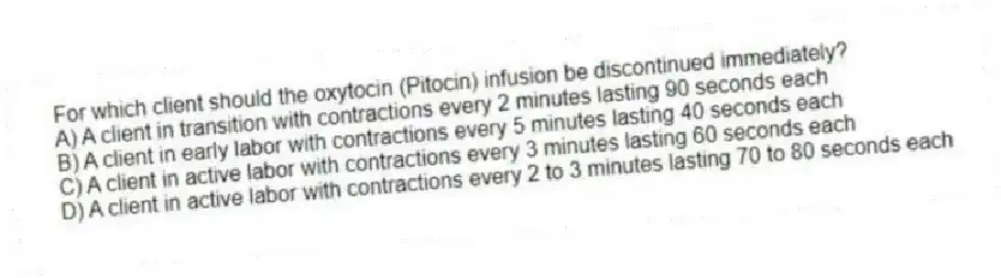 For which client should the oxytocin (Pitocin) infusion be discontinued immediately?
A) A client in transition with contractions every 2 minutes lasting 90 seconds each
B) A client in early labor with contractions every 5 minutes lasting 40 seconds each
C) A client in active labor with contractions every 3 minutes lasting 60 seconds each
D) A client in active labor with contractions every 2 to 3 minutes lasting 70 to 80 seconds each