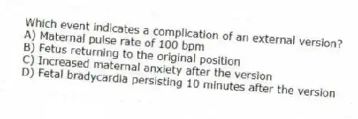 Which event indicates a complication of an external version?
A) Maternal pulse rate of 100 bpm
B) Fetus returning to the original position
C) Increased maternal anxiety after the version
D) Fetal bradycardia persisting 10 minutes after the version