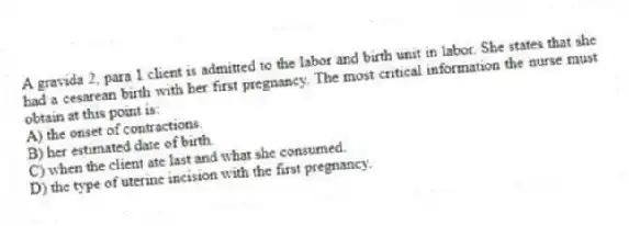A gravida 2, para 1 client is admitted to the labor and birth unit in labor. She states that she had a cesarean birth with her first pregnancy. The most critical information the nurse must obtain at this point is:
A) the onset of contractions.
B) her estimated date of birth.
C) when the client ate last and what she consumed.
D) the type of uterine incision with the first pregnancy.