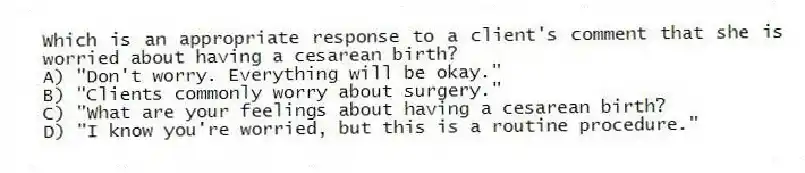 Which is an appropriate response to a client's comment that she is worried about having a cesarean birth?
A) "Don't worry. Everything will be okay."
B) "Clients commonly worry about surgery."
C) "What are your feelings about having a cesarean birth?
D) "I know you're worried, but this is a routine procedure."