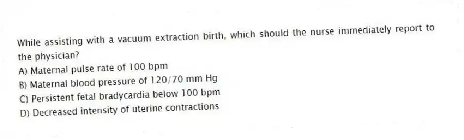 While assisting with a vacuum extraction birth, which should the nurse immediately report to the physician?
A) Maternal pulse rate of 100 bpm
B) Maternal blood pressure of 120/70 mm Hg
C) Persistent fetal bradycardia below 100 bpm
D) Decreased intensity of uterine contractions