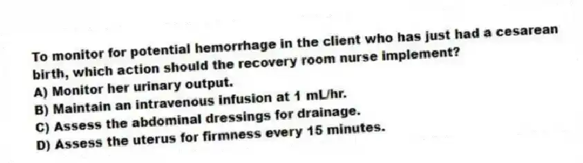 To monitor for potential hemorrhage in the client who has just had a cesarean birth, which action should the recovery room nurse implement?
A) Monitor her urinary output.
B) Maintain an intravenous infusion at 1 mL/hr.
C) Assess the abdominal dressings for drainage.
D) Assess the uterus for firmness every 15 minutes.