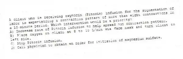 A client who is receiving oxytocin (Pitocin) infusion for the augmentation of labor is experiencing a contraction pattern of more than eight contractions in a 10-minute period. Which intervention would be a priority?
A) Increase rate of Pitocin infusion to help spread out contraction pattern.
B) Place oxygen on client at 8 to 10 L/min via face mask and turn client to left side.
C) Stop Pitocin infusion.
D) Call physician to obtain an order for initiation of magnesium sulfate.