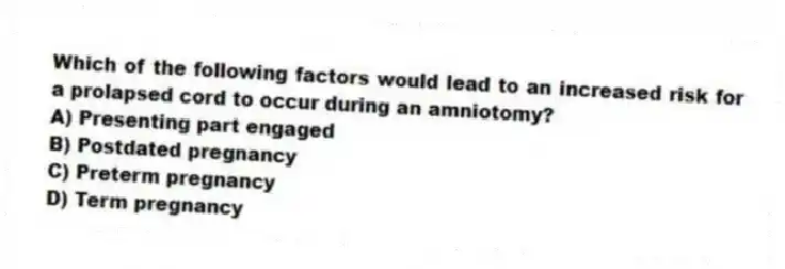 Which of the following factors would lead to an increased risk for a prolapsed cord to occur during an amniotomy?
A) Presenting part engaged
B) Postdated pregnancy
C) Preterm pregnancy
D) Term pregnancy
