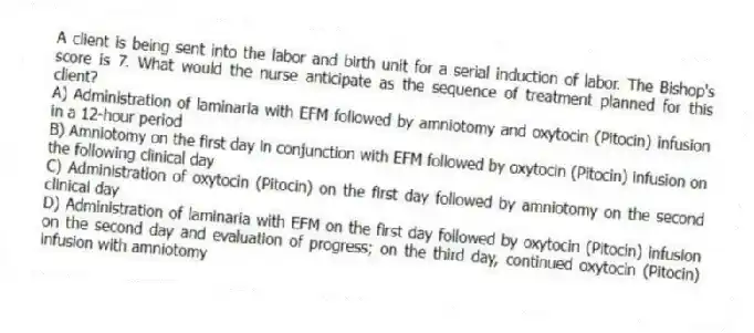 A client is being sent into the labor and birth unit for a serial induction of labor. The Bishop's score is 7. What would the nurse anticipate as the sequence of treatment planned for this client?
A) Administration of laminaria with EFM followed by amniotomy and oxytocin (Pitocin) infusion in a 12-hour period
B) Amniotomy on the first day in conjunction with EFM followed by oxytocin (Pitocin) infusion on the following clinical day
C) Administration of oxytocin (Pitocin) on the first day followed by amniotomy on the second clinical day
D) Administration of laminaria with EFM on the first day followed by oxytocin (Pitocin) infusion on the second day and evaluation of progress; on the third day, continued oxytocin (Pitocin) infusion with amniotomy