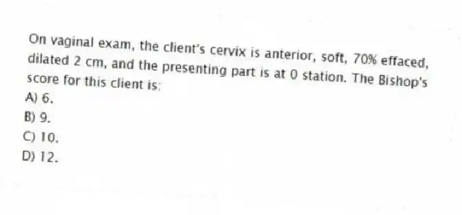 On vaginal exam, the client's cervix is anterior, soft, 70% effaced, dilated 2 cm, and the presenting part is at 0 station. The Bishop's score for this client is:
A) 6.
B) 9.
C) 10.
D) 12.