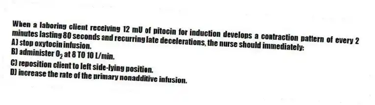 When a laboring client receiving 12 mU of pitocin for induction develops a contraction pattern of every 2 minutes lasting 80 seconds and recurring late decelerations, the nurse should immediately:
A) stop oxytocin infusion.
B) administer O 2 at 8 TO 10 L/min.
C) reposition client to left side-lying position.
D) increase the rate of the primary nonadditive infusion.