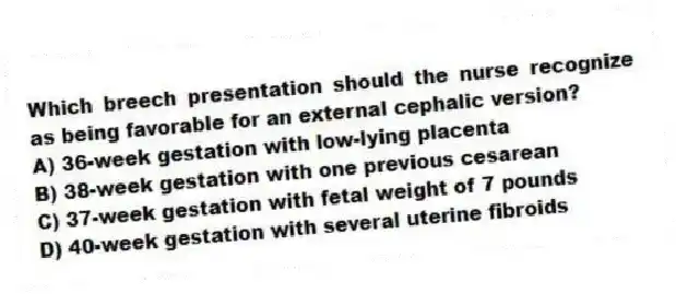 Which breech presentation should the nurse recognize as being favorable for an external cephalic version?
A) 36-week gestation with low-lying placenta
B) 38-week gestation with one previous cesarean
C) 37-week gestation with fetal weight of 7 pounds
D) 40-week gestation with several uterine fibroids