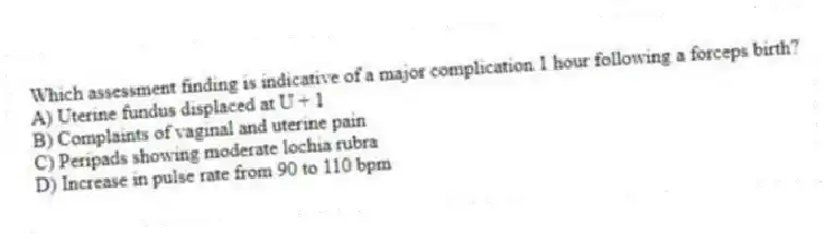 Which assessment finding is indicative of a major complication 1 hour following a forceps birth?
A) Uterine fundus displaced at U + 1
B) Complaints of vaginal and uterine pain
C) Peripads showing moderate lochia rubra
D) Increase in pulse rate from 90 to 110 bpm