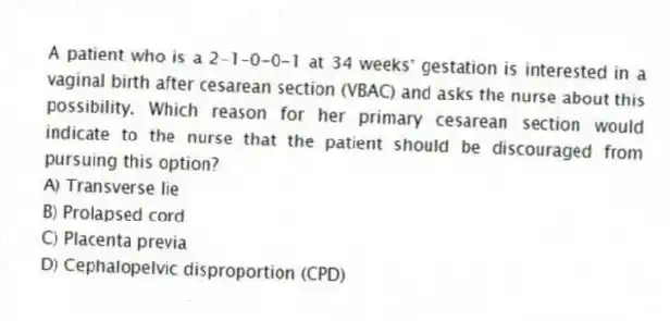 A patient who is a 2-1-0-0-1 at 34 weeks' gestation is interested in a vaginal birth after cesarean section (VBAC) and asks the nurse about this possibility. Which reason for her primary cesarean section would indicate to the nurse that the patient should be discouraged from pursuing this option?
A) Transverse lie
B) Prolapsed cord
C) Placenta previa
D) Cephalopelvic disproportion (CPD)
