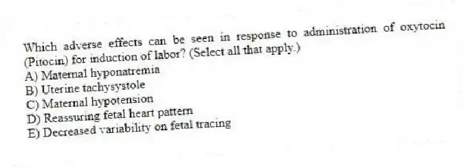 Which adverse effects can be seen in response to administration of oxytocin (Pitocin) for induction of labor? (Select all that apply.)
A) Maternal hyponatremia
B) Uterine tachysystole
C) Maternal hypotension
D) Reassuring fetal heart pattern
E) Decreased variability on fetal tracing