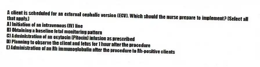 A client is scheduled for an external cephalic version (ECV). Which should the nurse prepare to implement? (Select all that apply.)
A) Initiation of an intravenous (IV) line
B) Obtaining a baseline fetal monitoring pattern
C) Administration of an oxytocin (Pitocin) infusion as prescribed
D) Planning to observe the client and fetus for 1 hour after the procedure
E) Administration of an Rh immunoglobulin after the procedure to Rh-positive clients