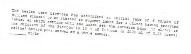 The health care provider has prescribed an initial rate of 6 mU/min of diluted Pitocin to be started to augment labor for a client having arrested labor. At which setting will the nurse set the infusion pump (in mL/hr) if the dilution of the Pitocin is 10 U of Pitocin in 1000 mL of 0.25 normal saline? Record your answer as a whole number.
_______ mL/hr