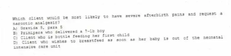 Which client would be most likely to have severe afterbirth pains and request a narcotic analgesic?
A) Gravida 5, para 5
B) Primipara who delivered a 7-lb boy
C) Client who is bottle feeding her first child
D) Client who wishes to breastfeed as soon as her baby is out of the neonatal intensive care unit