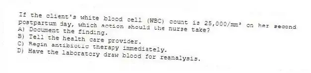 If the client's white blood cell (WBC) count is 25,000/mm³ on her second postpartum day, which action should the nurse take?
A) Document the finding.
B) Tell the health care provider.
C) Begin antibiotic therapy immediately.
D) Have the laboratory draw blood for reanalysis.