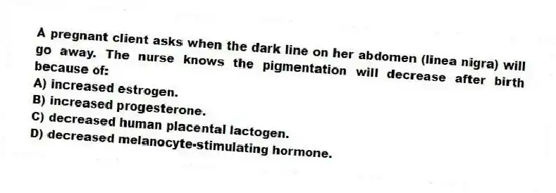A pregnant client asks when the dark line on her abdomen (linea nigra) will go away. The nurse knows the pigmentation will decrease after birth because of:
A) increased estrogen.
B) increased progesterone.
C) decreased human placental lactogen.
D) decreased melanocyte-stimulating hormone.