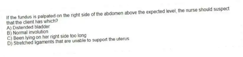 If the fundus is palpated on the right side of the abdomen above the expected level, the nurse should suspect that the client has which?
A) Distended bladder
B) Normal involution
C) Been lying on her right side too long
D) Stretched ligaments that are unable to support the uterus