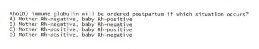 Rho(D) immune globulin will be ordered postpartum if which situation occurs?
A) Mother Rh-negative, baby Rh-positive
B) Mother Rh-negative, baby Rh-negative
C) Mother Rh-positive, baby Rh-positive
D) Mother Rh-positive, baby Rh-negative