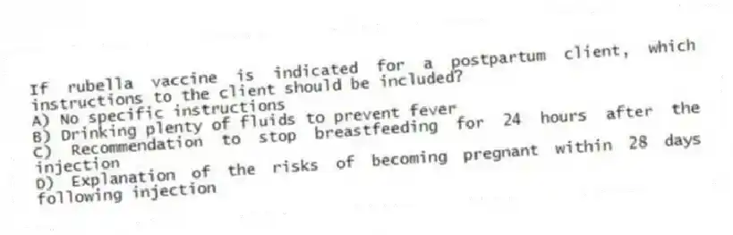 If rubella vaccine is indicated for a postpartum client, which instructions to the client should be included?
A) No specific instructions
B) Drinking plenty of fluids to prevent fever
C) Recommendation to stop breastfeeding for 24 hours after the injection
D) Explanation of the risks of becoming pregnant within 28 days following injection