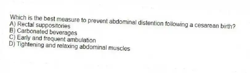 Which is the best measure to prevent abdominal distention following a cesarean birth?
A) Rectal suppositories
B) Carbonated beverages
C) Early and frequent ambulation
D) Tightening and relaxing abdominal muscles
