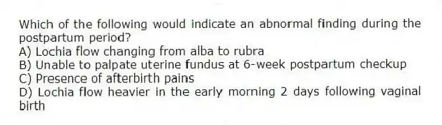 Which of the following would indicate an abnormal finding during the postpartum period?
A) Lochia flow changing from alba to rubra
B) Unable to palpate uterine fundus at 6-week postpartum checkup
C) Presence of afterbirth pains
D) Lochia flow heavier in the early morning 2 days following vaginal birth