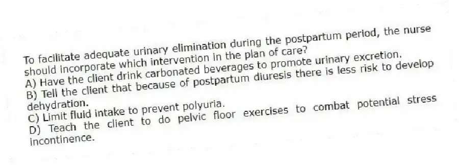 To facilitate adequate urinary elimination during the postpartum period, the nurse should incorporate which intervention in the plan of care?
A) Have the client drink carbonated beverages to promote urinary excretion.
B) Tell the client that because of postpartum diuresis there is less risk to develop dehydration.
C) Limit fluid intake to prevent polyuria.
D) Teach the client to do pelvic floor exercises to combat potential stress incontinence.