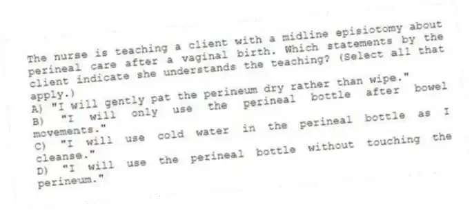 The nurse is teaching a client with a midline episiotomy about perineal care after a vaginal birth. Which statements by the client indicate she understands the teaching? (Select all that apply.)
A) "I will gently pat the perineum dry rather than wipe."
B) "I will only use the perineal bottle after bowel movements."
C) "I will use cold water in the perineal bottle as I cleanse."
D) "I will use the perineal bottle without touching the perineum."