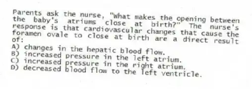 Parents ask the nurse, "What makes the opening between the baby's atriums close at birth?" The nurse's response is that cardiovascular changes that cause the foramen ovale to close at birth are a direct result of:
A) changes in the hepatic blood flow.
B) increased pressure in the left atrium.
C) increased pressure in the right atrium.
D) decreased blood flow to the left ventricle.