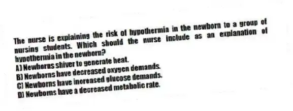 The nurse is explaining the risk of hypothermia in the newborn to a group of nursing students. Which should the nurse include as an explanation of hypothermia in the newborn?
A) Newborns shiver to generate heat.
B) Newborns have decreased oxygen demands.
C) Newborns have increased glucose demands.
D) Newborns have a decreased metabolic rate.