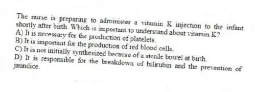 The nurse is preparing to administer a vitamin K injection to the infant shortly after birth. Which is important to understand about vitamin K?
A) It is necessary for the production of platelets.
B) It is important for the production of red blood cells.
C) It is not initially synthesized because of a sterile bowel at birth.
D) It is responsible for the breakdown of bilirubin and the prevention of jaundice.