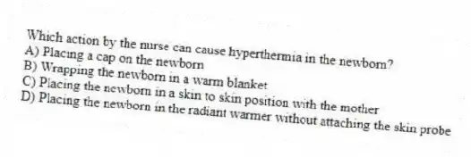 Which action by the nurse can cause hyperthermia in the newborn?
A) Placing a cap on the newborn
B) Wrapping the newborn in a warm blanket
C) Placing the newborn in a skin to skin position with the mother
D) Placing the newborn in the radiant warmer without attaching the skin probe
