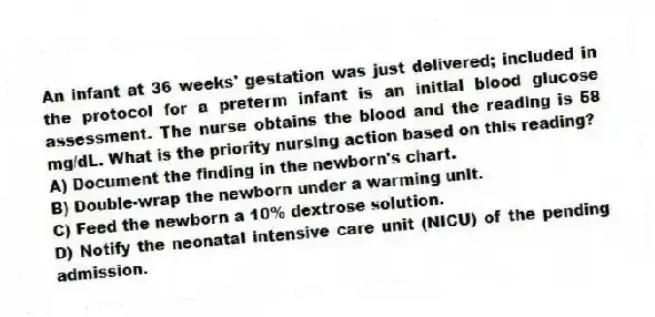 An infant at 36 weeks' gestation was just delivered; included in the protocol for a preterm infant is an initial blood glucose assessment. The nurse obtains the blood and the reading is 58 mg/dL. What is the priority nursing action based on this reading?
A) Document the finding in the newborn's chart.
B) Double-wrap the newborn under a warming unit.
C) Feed the newborn a 10% dextrose solution.
D) Notify the neonatal intensive care unit (NICU) of the pending admission.