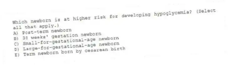 Which newborn is at higher risk for developing hypoglycemia? (Select all that apply.)
A) Post-term newborn
B) 38 weeks' gestation newborn
C) Small-for-gestational-age newborn
D) Large-for-gestational-age newborn
E) Term newborn born by cesarean birth