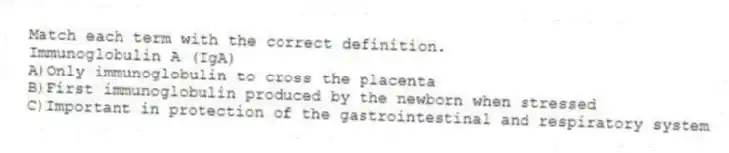 Match each term with the correct definition.
-Immunoglobulin A (IgA)
A)Only immunoglobulin to cross the placenta
B)First immunoglobulin produced by the newborn when stressed
C)Important in protection of the gastrointestinal and respiratory system