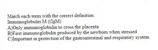 Match each term with the correct definition.
-Immunoglobulin M ((IgM)
A)Only immunoglobulin to cross the placenta
B)First immunoglobulin produced by the newborn when stressed
C)Important in protection of the gastrointestinal and respiratory system
