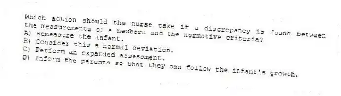 Which action should the nurse take if a discrepancy is found between the measurements of a newborn and the normative criteria?
A) Remeasure the infant.
B) Consider this a normal deviation.
C) Perform an expanded assessment.
D) Inform the parents so that they can follow the infant's growth.