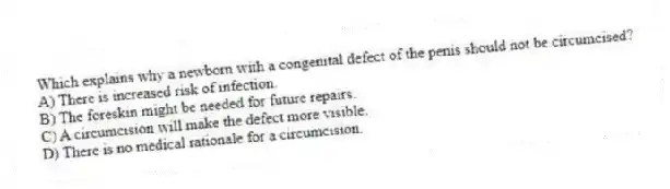 Which explains why a newborn with a congenital defect of the penis should not be circumcised?
A) There is increased risk of infection.
B) The foreskin might be needed for future repairs.
C) A circumcision will make the defect more visible.
D) There is no medical rationale for a circumcision.